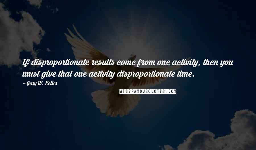 Gary W. Keller Quotes: If disproportionate results come from one activity, then you must give that one activity disproportionate time.