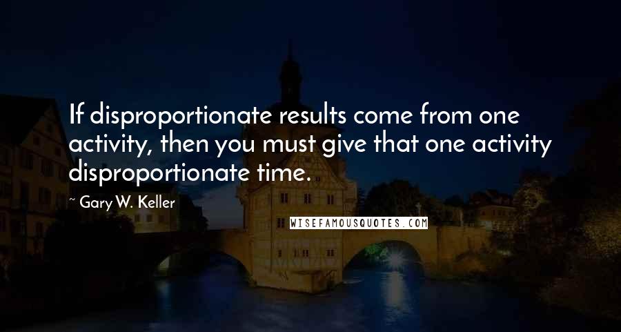Gary W. Keller Quotes: If disproportionate results come from one activity, then you must give that one activity disproportionate time.