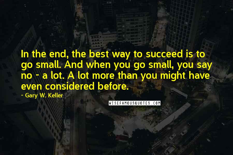 Gary W. Keller Quotes: In the end, the best way to succeed is to go small. And when you go small, you say no - a lot. A lot more than you might have even considered before.