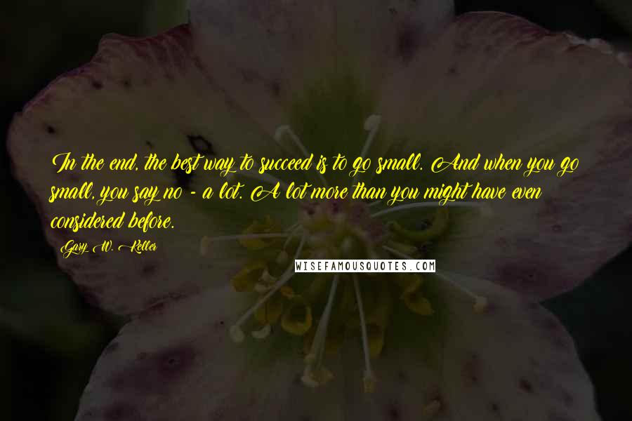 Gary W. Keller Quotes: In the end, the best way to succeed is to go small. And when you go small, you say no - a lot. A lot more than you might have even considered before.