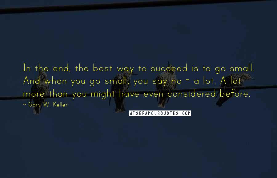 Gary W. Keller Quotes: In the end, the best way to succeed is to go small. And when you go small, you say no - a lot. A lot more than you might have even considered before.