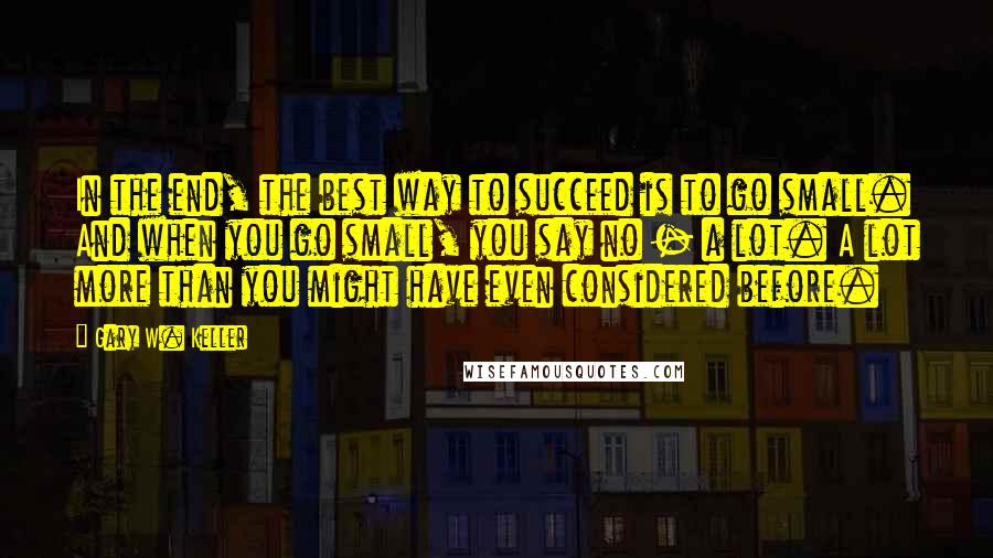 Gary W. Keller Quotes: In the end, the best way to succeed is to go small. And when you go small, you say no - a lot. A lot more than you might have even considered before.