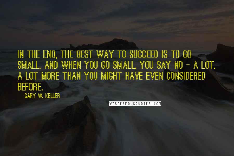 Gary W. Keller Quotes: In the end, the best way to succeed is to go small. And when you go small, you say no - a lot. A lot more than you might have even considered before.