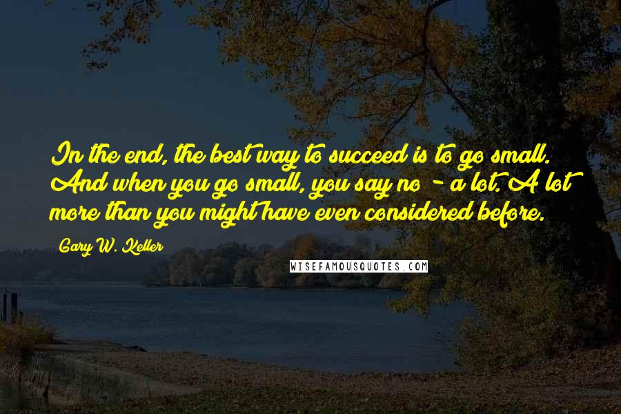 Gary W. Keller Quotes: In the end, the best way to succeed is to go small. And when you go small, you say no - a lot. A lot more than you might have even considered before.