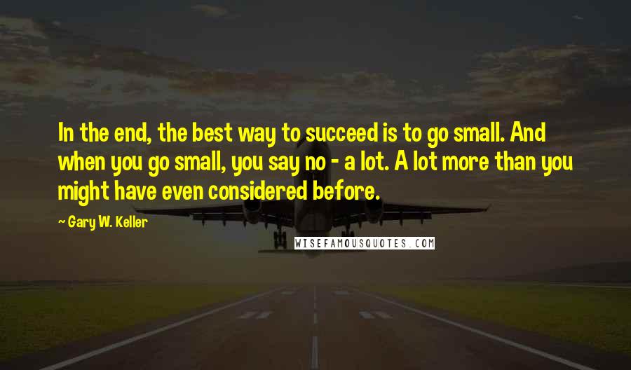 Gary W. Keller Quotes: In the end, the best way to succeed is to go small. And when you go small, you say no - a lot. A lot more than you might have even considered before.