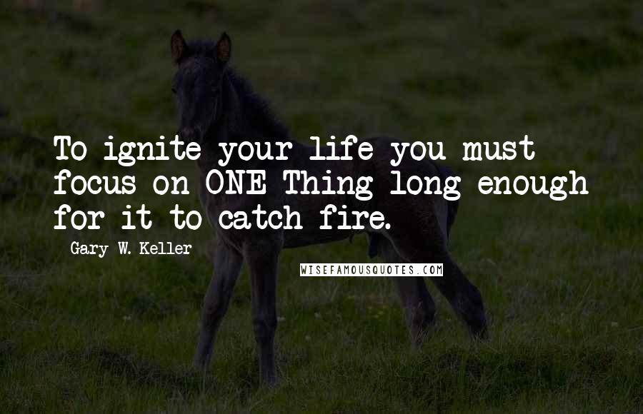 Gary W. Keller Quotes: To ignite your life you must focus on ONE Thing long enough for it to catch fire.