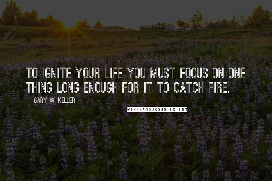 Gary W. Keller Quotes: To ignite your life you must focus on ONE Thing long enough for it to catch fire.