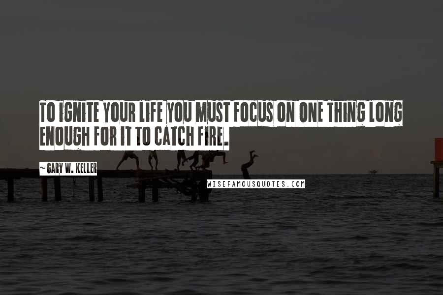 Gary W. Keller Quotes: To ignite your life you must focus on ONE Thing long enough for it to catch fire.