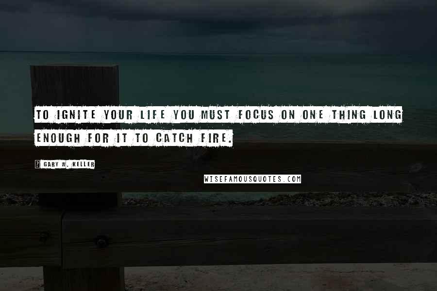 Gary W. Keller Quotes: To ignite your life you must focus on ONE Thing long enough for it to catch fire.
