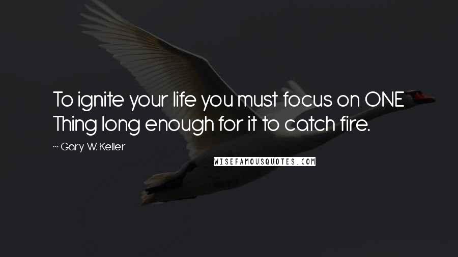 Gary W. Keller Quotes: To ignite your life you must focus on ONE Thing long enough for it to catch fire.