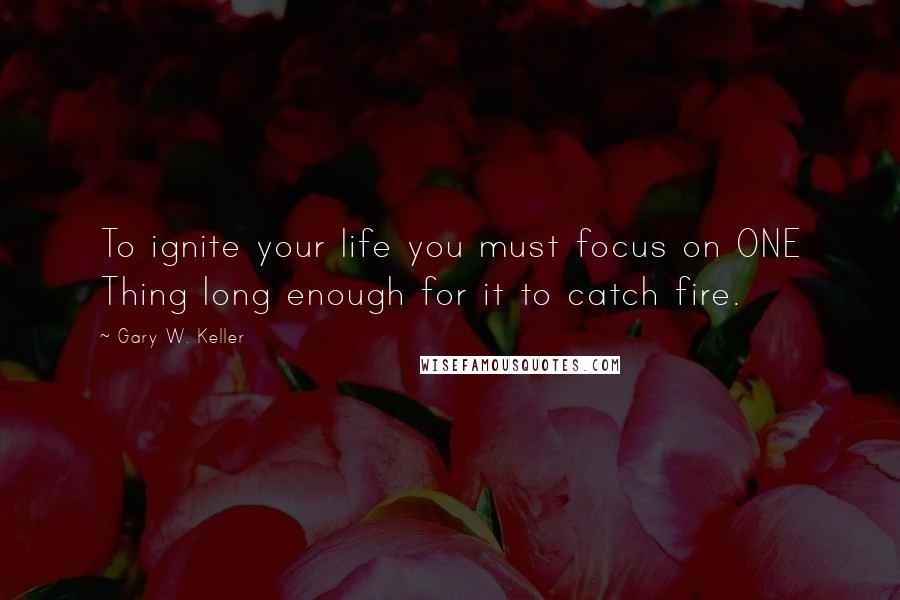 Gary W. Keller Quotes: To ignite your life you must focus on ONE Thing long enough for it to catch fire.