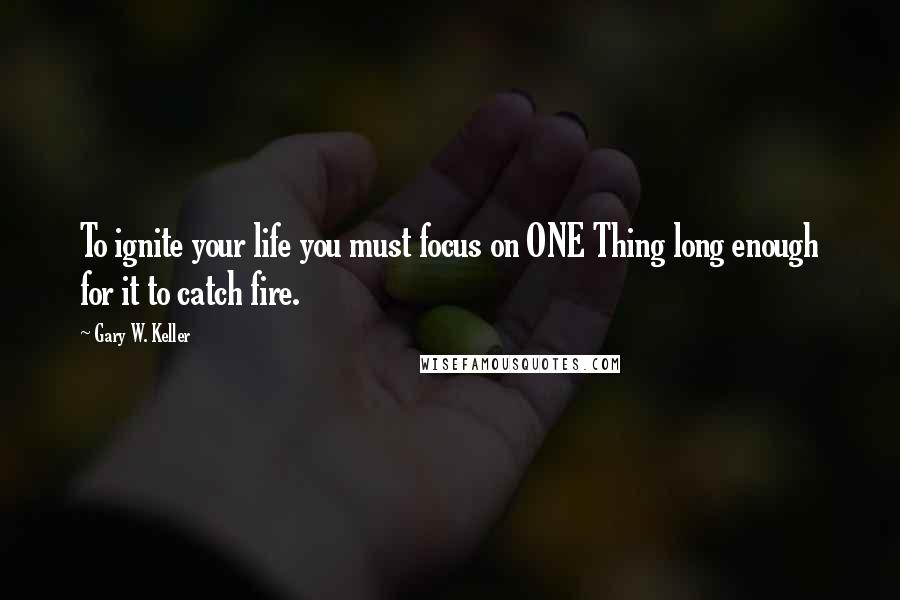 Gary W. Keller Quotes: To ignite your life you must focus on ONE Thing long enough for it to catch fire.