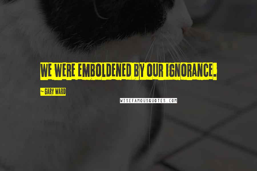 Gary Ward Quotes: We were emboldened by our ignorance.