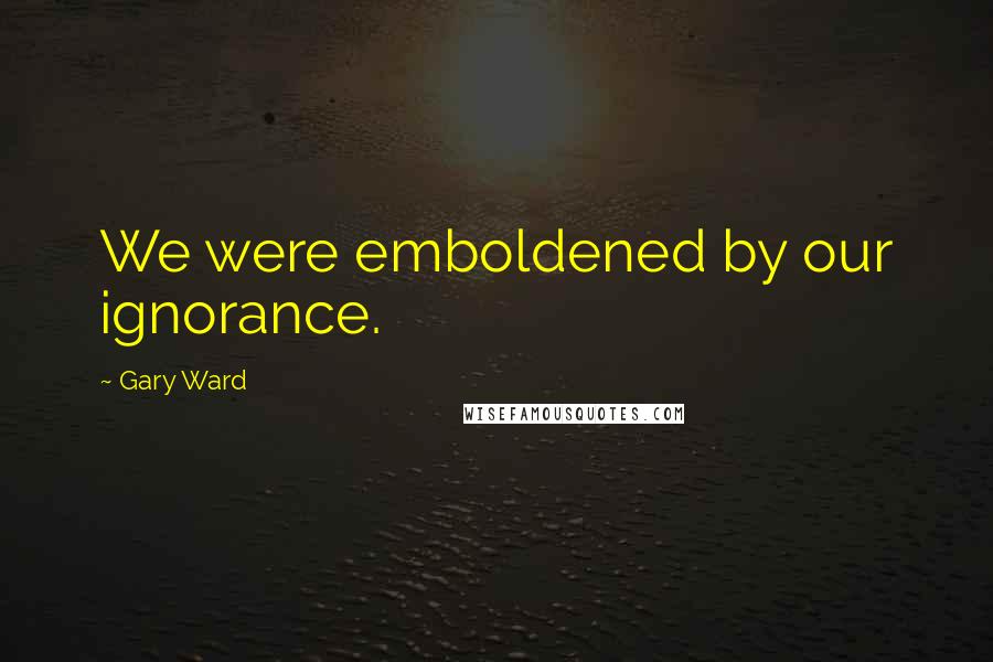 Gary Ward Quotes: We were emboldened by our ignorance.