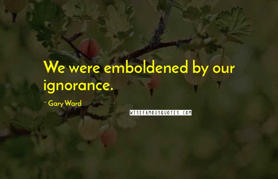 Gary Ward Quotes: We were emboldened by our ignorance.