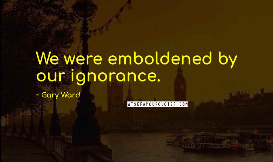 Gary Ward Quotes: We were emboldened by our ignorance.