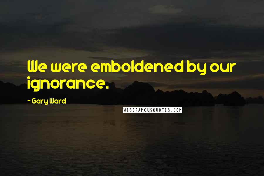 Gary Ward Quotes: We were emboldened by our ignorance.