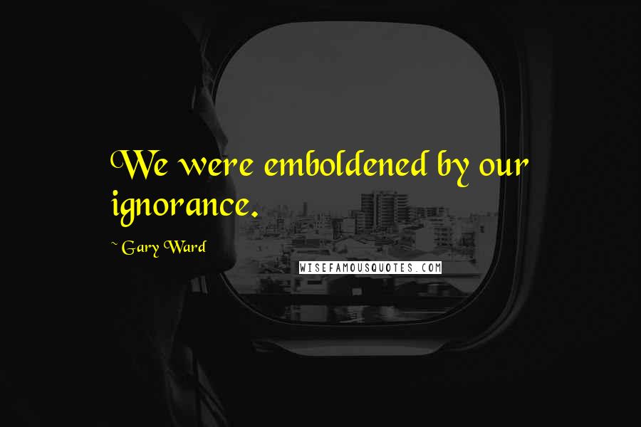 Gary Ward Quotes: We were emboldened by our ignorance.