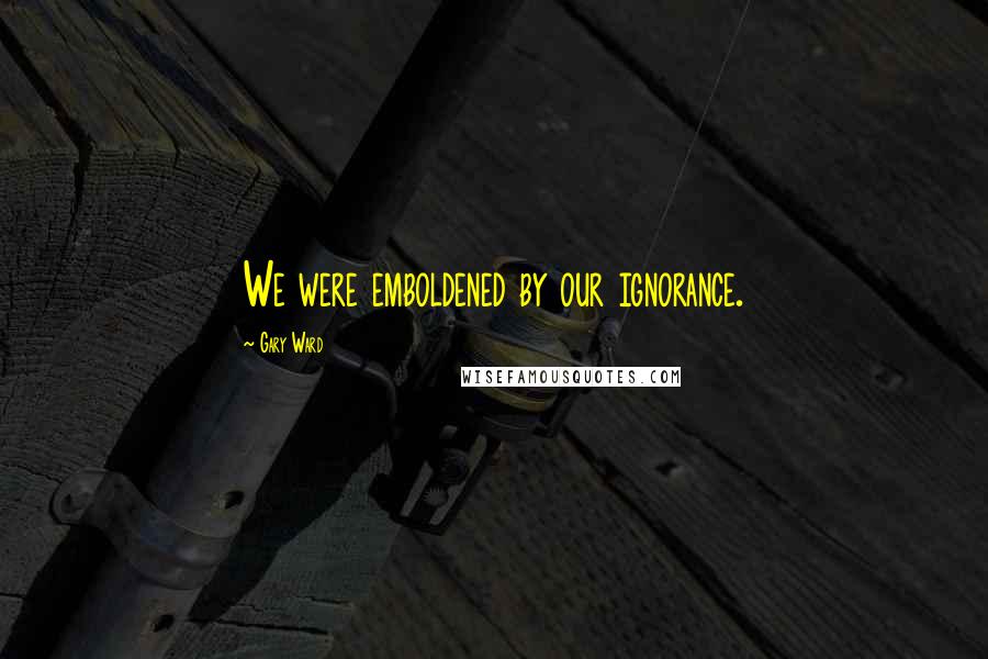 Gary Ward Quotes: We were emboldened by our ignorance.
