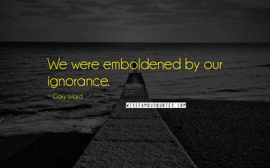 Gary Ward Quotes: We were emboldened by our ignorance.