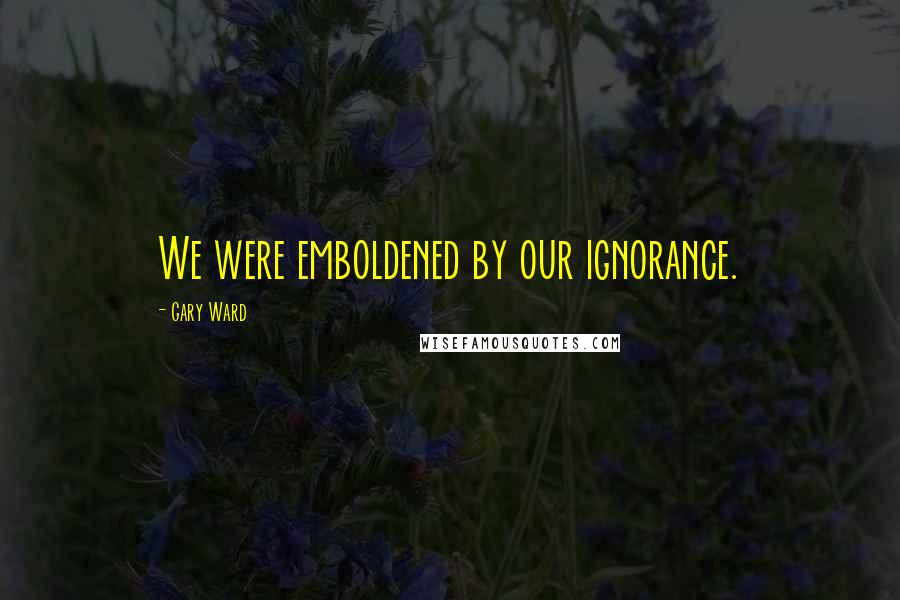 Gary Ward Quotes: We were emboldened by our ignorance.