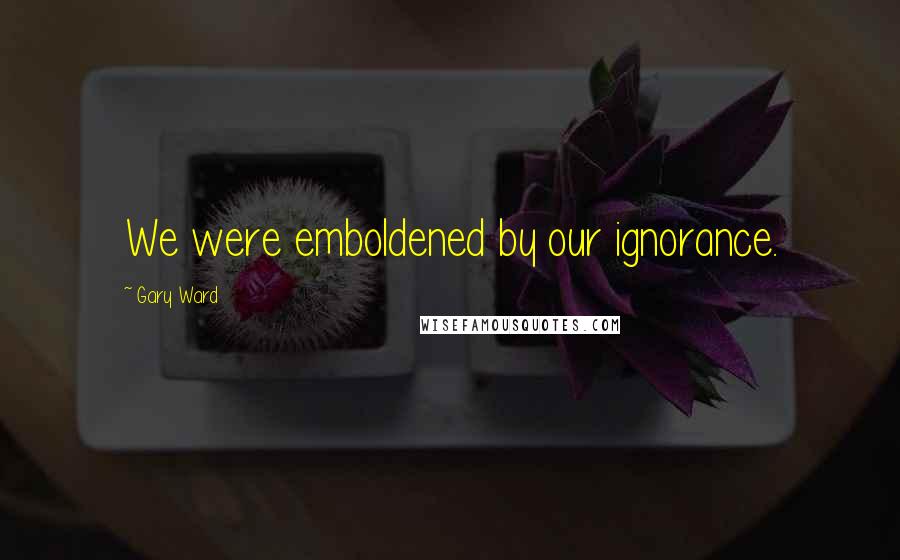 Gary Ward Quotes: We were emboldened by our ignorance.