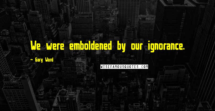 Gary Ward Quotes: We were emboldened by our ignorance.