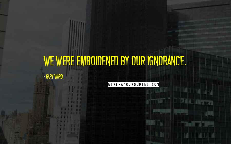 Gary Ward Quotes: We were emboldened by our ignorance.