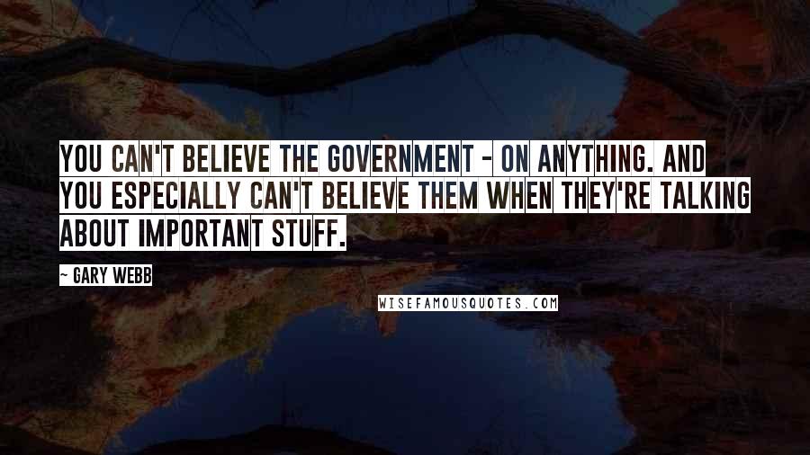Gary Webb Quotes: You can't believe the government - on anything. And you especially can't believe them when they're talking about important stuff.