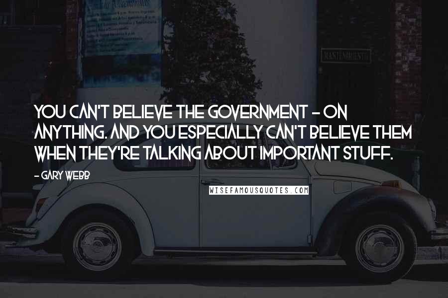 Gary Webb Quotes: You can't believe the government - on anything. And you especially can't believe them when they're talking about important stuff.