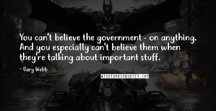 Gary Webb Quotes: You can't believe the government - on anything. And you especially can't believe them when they're talking about important stuff.