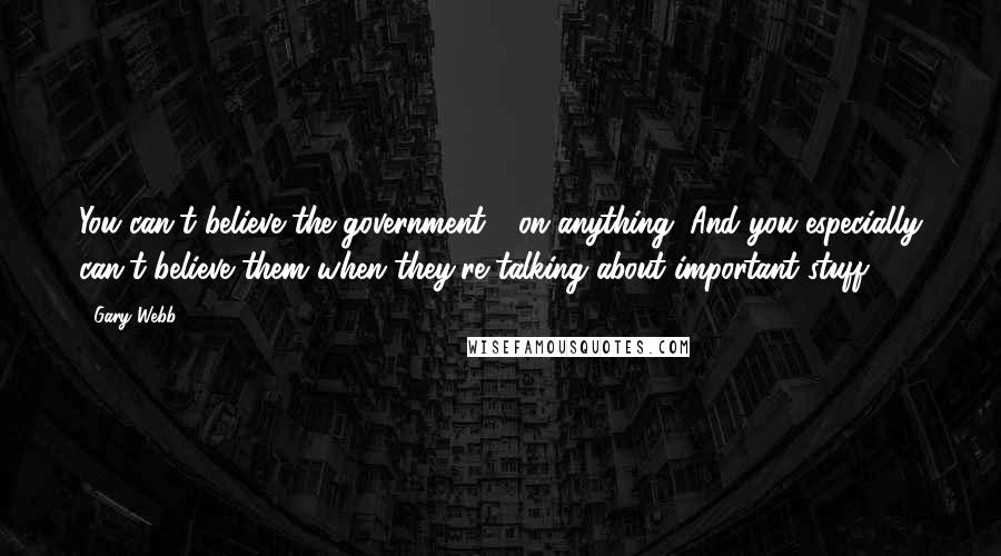 Gary Webb Quotes: You can't believe the government - on anything. And you especially can't believe them when they're talking about important stuff.