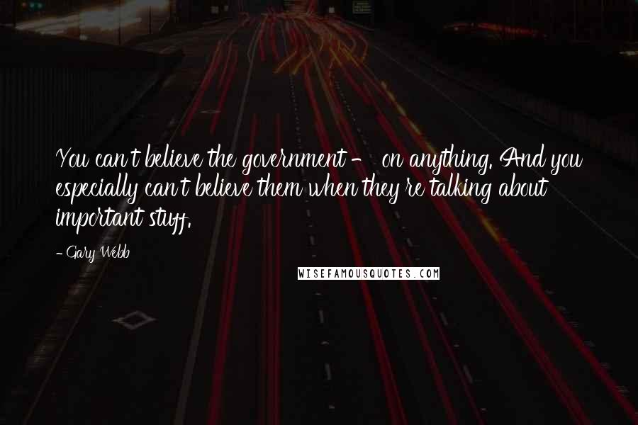 Gary Webb Quotes: You can't believe the government - on anything. And you especially can't believe them when they're talking about important stuff.