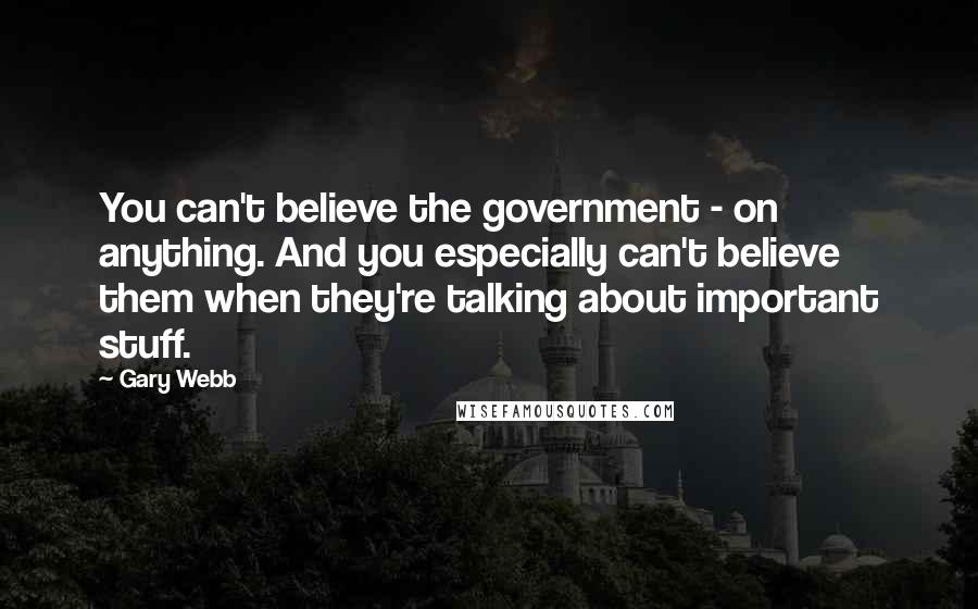 Gary Webb Quotes: You can't believe the government - on anything. And you especially can't believe them when they're talking about important stuff.