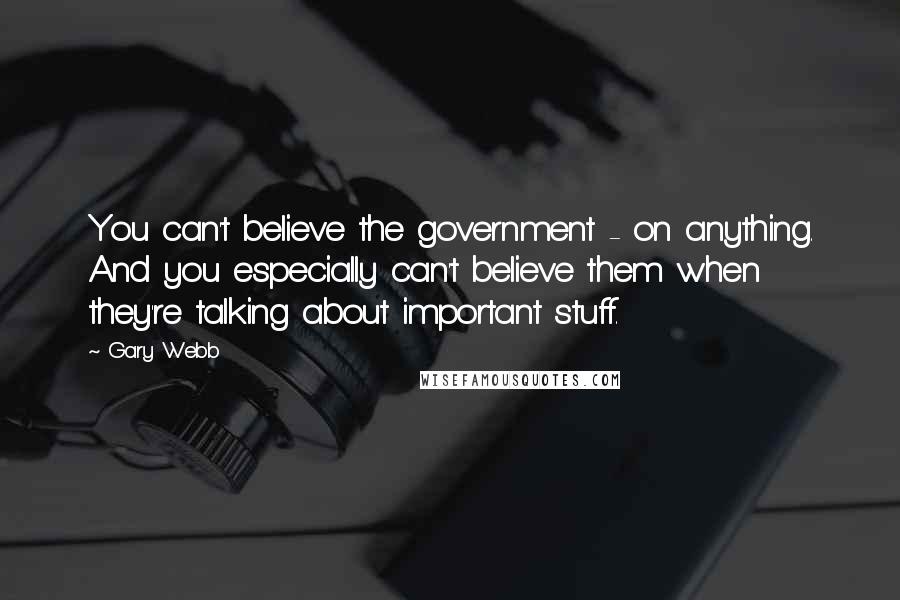 Gary Webb Quotes: You can't believe the government - on anything. And you especially can't believe them when they're talking about important stuff.
