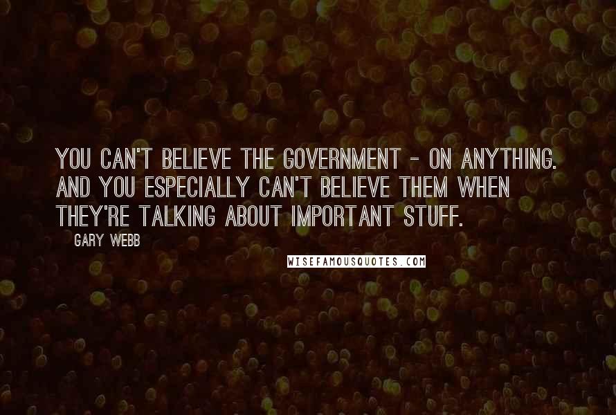 Gary Webb Quotes: You can't believe the government - on anything. And you especially can't believe them when they're talking about important stuff.