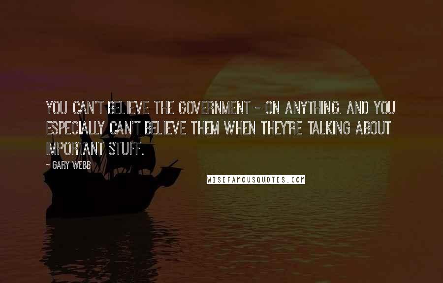 Gary Webb Quotes: You can't believe the government - on anything. And you especially can't believe them when they're talking about important stuff.