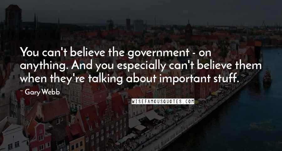 Gary Webb Quotes: You can't believe the government - on anything. And you especially can't believe them when they're talking about important stuff.