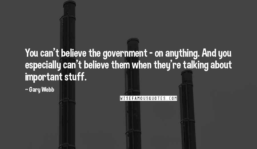 Gary Webb Quotes: You can't believe the government - on anything. And you especially can't believe them when they're talking about important stuff.