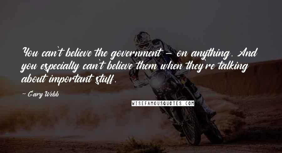 Gary Webb Quotes: You can't believe the government - on anything. And you especially can't believe them when they're talking about important stuff.