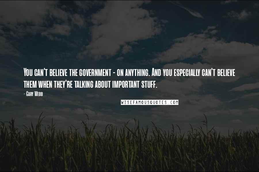 Gary Webb Quotes: You can't believe the government - on anything. And you especially can't believe them when they're talking about important stuff.