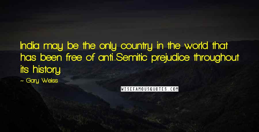 Gary Weiss Quotes: India may be the only country in the world that has been free of anti-Semitic prejudice throughout its history.