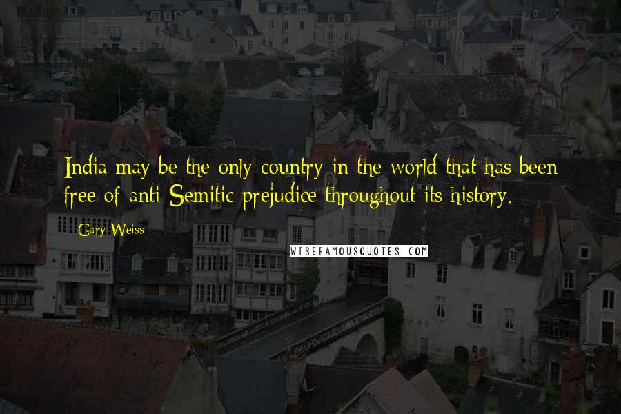 Gary Weiss Quotes: India may be the only country in the world that has been free of anti-Semitic prejudice throughout its history.