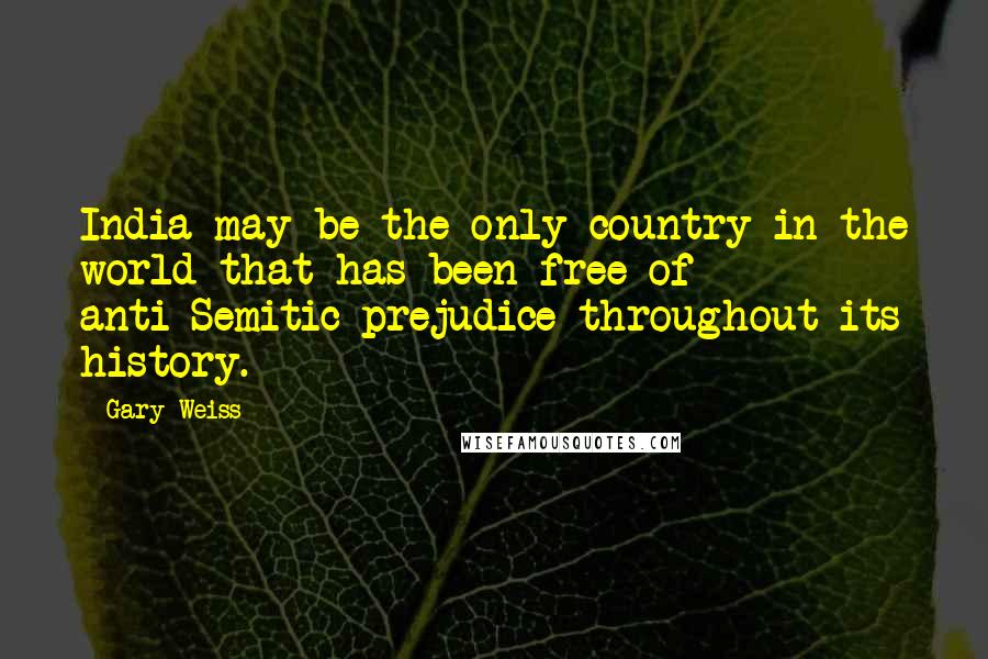 Gary Weiss Quotes: India may be the only country in the world that has been free of anti-Semitic prejudice throughout its history.