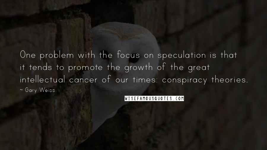 Gary Weiss Quotes: One problem with the focus on speculation is that it tends to promote the growth of the great intellectual cancer of our times: conspiracy theories.