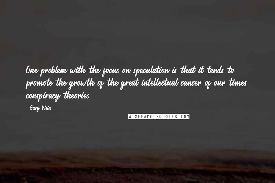 Gary Weiss Quotes: One problem with the focus on speculation is that it tends to promote the growth of the great intellectual cancer of our times: conspiracy theories.