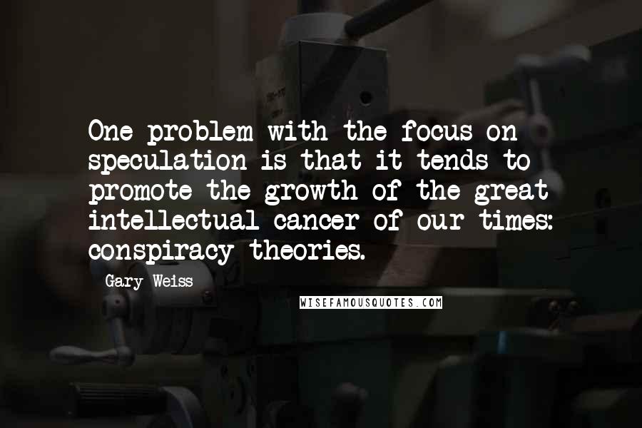 Gary Weiss Quotes: One problem with the focus on speculation is that it tends to promote the growth of the great intellectual cancer of our times: conspiracy theories.