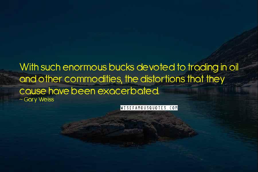 Gary Weiss Quotes: With such enormous bucks devoted to trading in oil and other commodities, the distortions that they cause have been exacerbated.