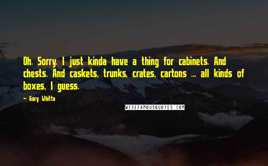 Gary Whitta Quotes: Oh. Sorry. I just kinda have a thing for cabinets. And chests. And caskets, trunks, crates, cartons ... all kinds of boxes, I guess.