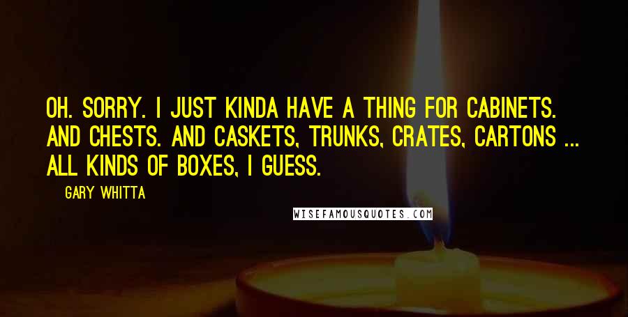 Gary Whitta Quotes: Oh. Sorry. I just kinda have a thing for cabinets. And chests. And caskets, trunks, crates, cartons ... all kinds of boxes, I guess.